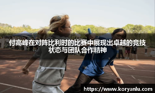 付高峰在对阵比利时的比赛中展现出卓越的竞技状态与团队合作精神