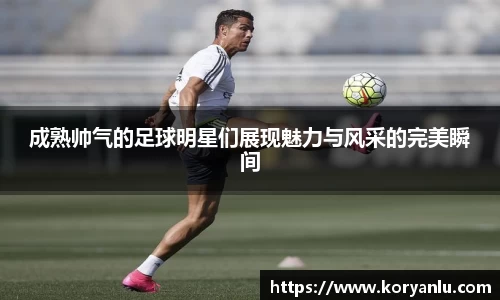 成熟帅气的足球明星们展现魅力与风采的完美瞬间