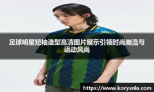 足球明星短袖造型高清图片展示引领时尚潮流与运动风尚